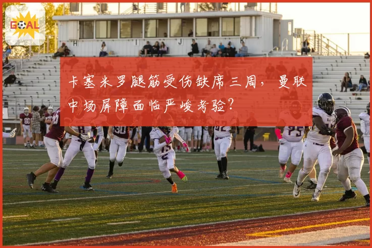 卡塞米罗腿筋受伤缺席三周,曼联中场屏障面临严峻考验?
