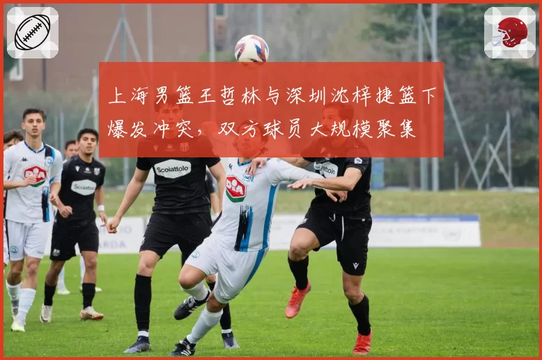 上海男篮王哲林与深圳沈梓捷篮下爆发冲突,双方球员大规模聚集