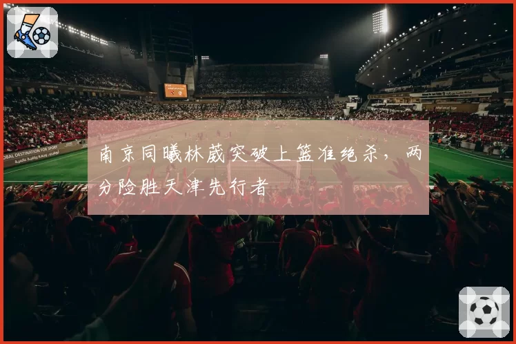 南京同曦林葳突破上篮准绝杀,两分险胜天津先行者