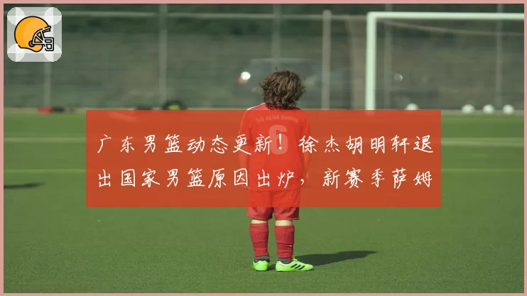 广东男篮动态更新!徐杰胡明轩退出国家男篮原因出炉,新赛季萨姆纳有望回归,朱芳雨最新引援方向敲定