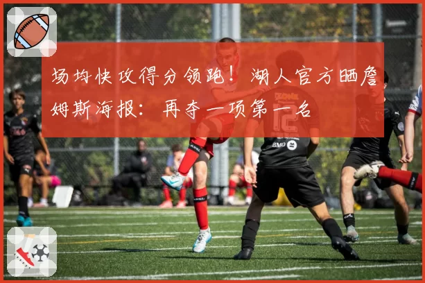 场均快攻得分领跑！湖人官方晒詹姆斯海报：再夺一项第一名