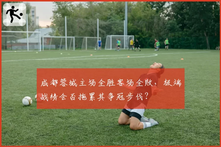 成都蓉城主场全胜客场全败,极端战绩会否拖累其争冠步伐?