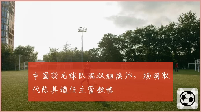 中国羽毛球队混双组换帅，杨明取代陈其遒任主管教练