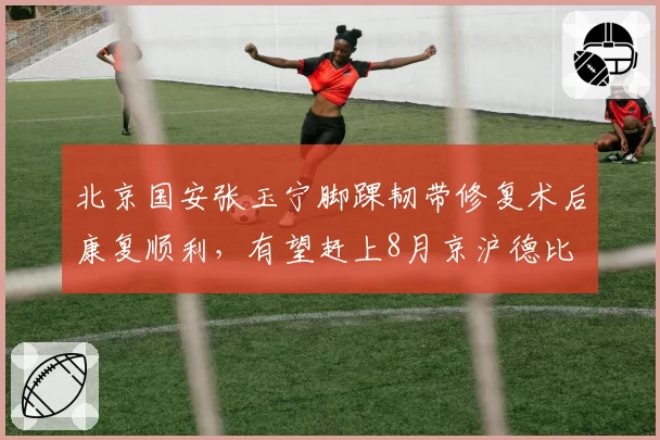 北京国安张玉宁脚踝韧带修复术后康复顺利,有望赶上8月京沪德比