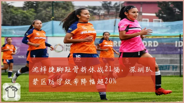沈梓捷脚趾骨折休战21场，深圳队禁区防守效率降幅超20%