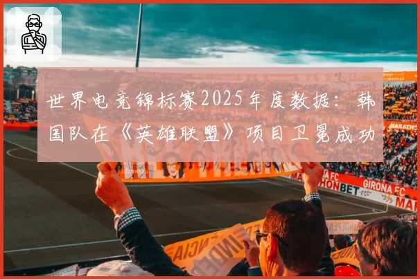 世界电竞锦标赛2025年度数据：韩国队在《英雄联盟》项目卫冕成功率