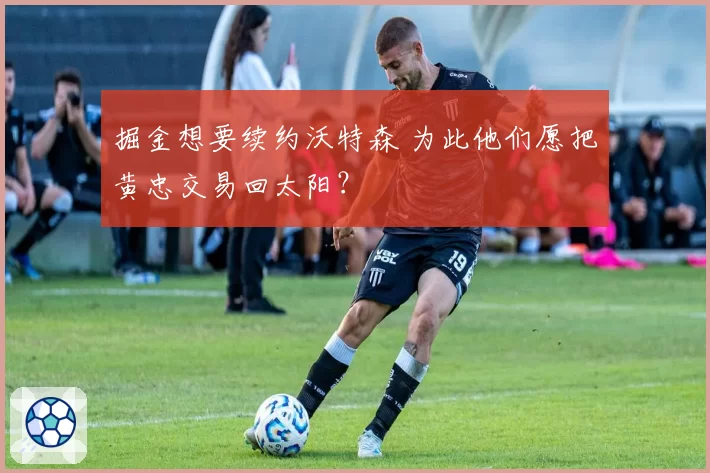 掘金想要续约沃特森 为此他们愿把黄忠交易回太阳？