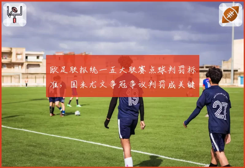 欧足联拟统一五大联赛点球判罚标准,国米尤文争冠争议判罚成关键例证
