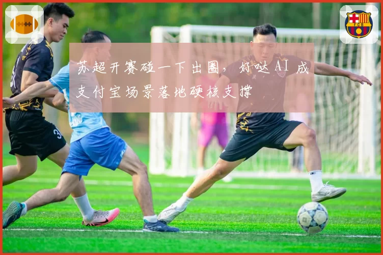 苏超开赛碰一下出圈,好哒 AI 成支付宝场景落地硬核支撑