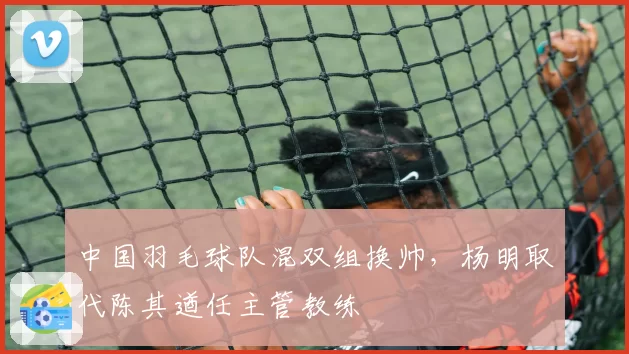中国羽毛球队混双组换帅，杨明取代陈其遒任主管教练