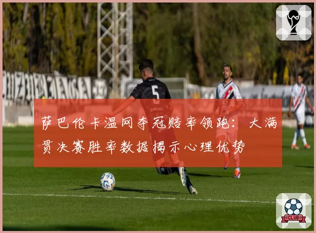 萨巴伦卡温网夺冠赔率领跑：大满贯决赛胜率数据揭示心理优势
