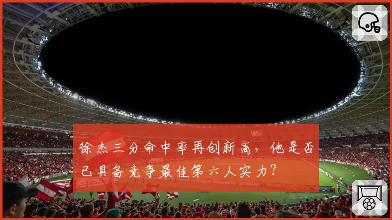 徐杰三分命中率再创新高，他是否已具备竞争最佳第六人实力？