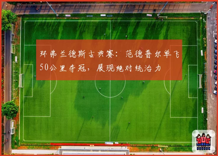 环弗兰德斯古典赛：范德普尔单飞50公里夺冠，展现绝对统治力