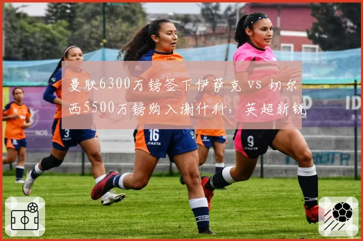 曼联6300万镑签下伊萨克 vs 切尔西5500万镑购入谢什科，英超新锐前锋身价对比暗藏玄机