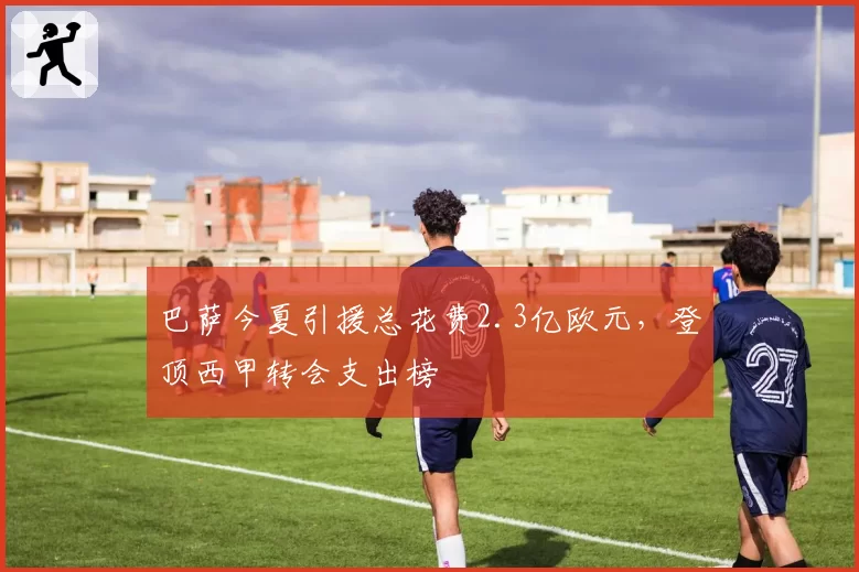 巴萨今夏引援总花费2.3亿欧元,登顶西甲转会支出榜