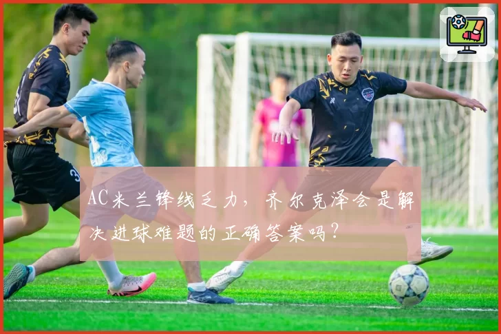 AC米兰锋线乏力，齐尔克泽会是解决进球难题的正确答案吗？