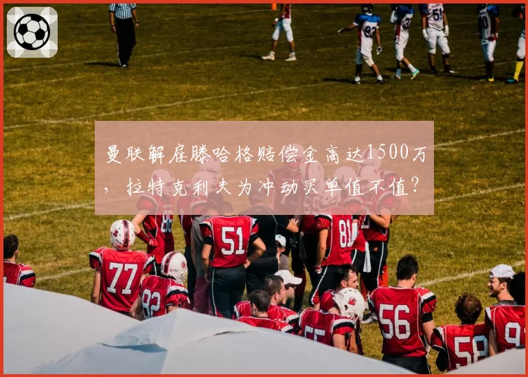 曼联解雇滕哈格赔偿金高达1500万,拉特克利夫为冲动买单值不值?