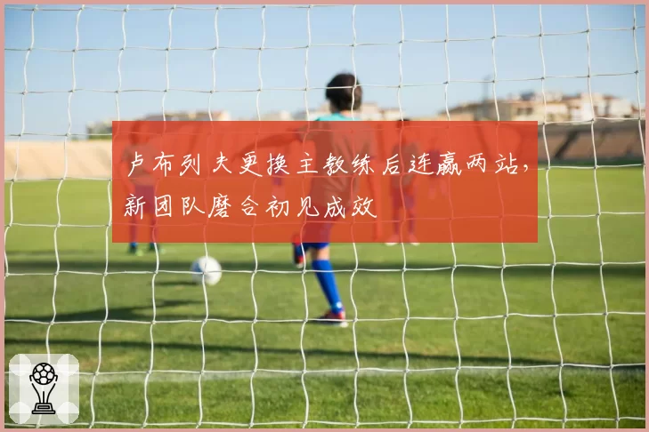 卢布列夫更换主教练后连赢两站,新团队磨合初见成效