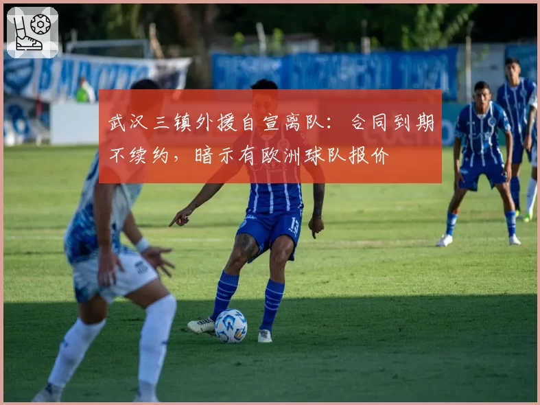 武汉三镇外援自宣离队:合同到期不续约,暗示有欧洲球队报价