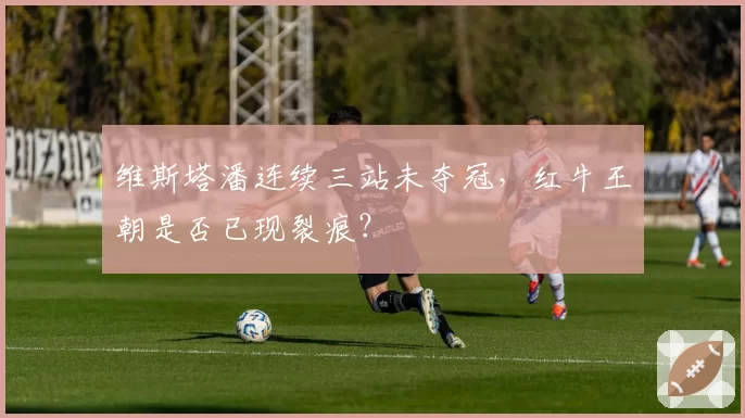 维斯塔潘连续三站未夺冠，红牛王朝是否已现裂痕？