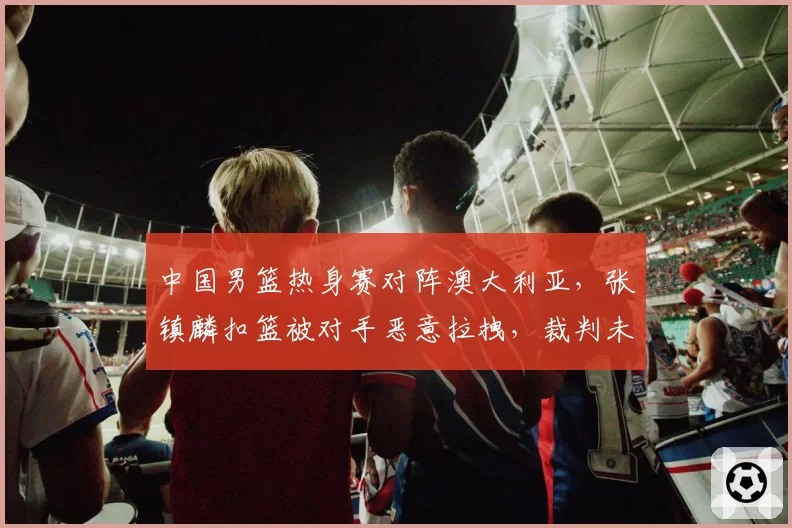 中国男篮热身赛对阵澳大利亚，张镇麟扣篮被对手恶意拉拽，裁判未升级违体犯规格