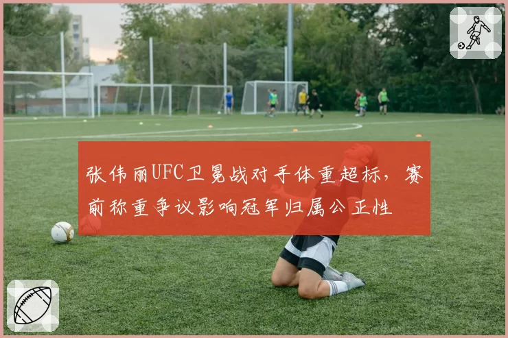 张伟丽UFC卫冕战对手体重超标，赛前称重争议影响冠军归属公正性