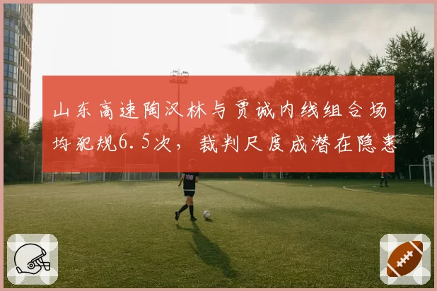 山东高速陶汉林与贾诚内线组合场均犯规6.5次，裁判尺度成潜在隐患