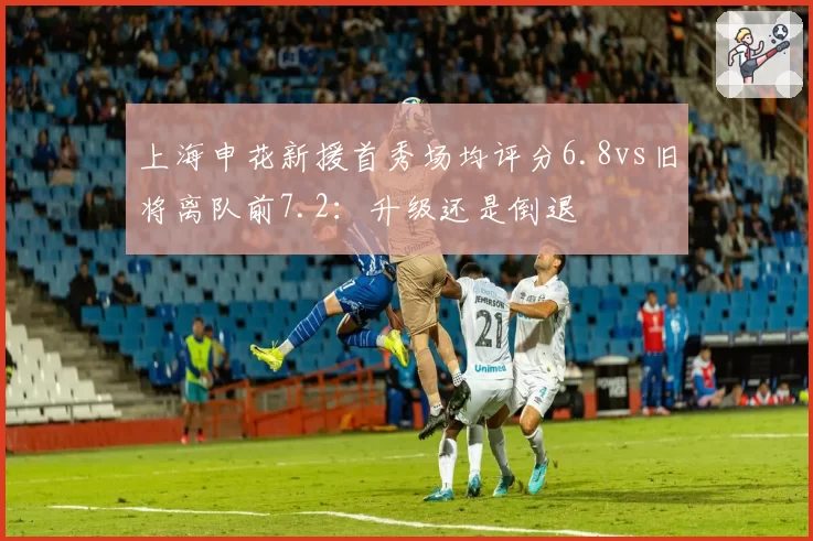 上海申花新援首秀场均评分6.8vs旧将离队前7.2：升级还是倒退