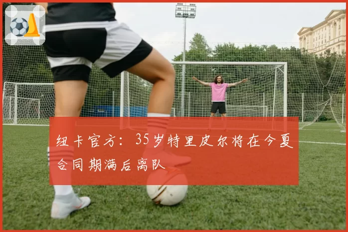 纽卡官方：35岁特里皮尔将在今夏合同期满后离队