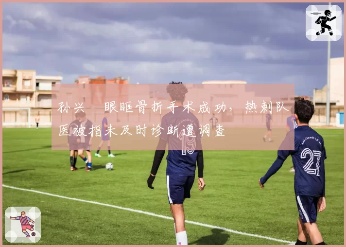 孙兴慜眼眶骨折手术成功，热刺队医被指未及时诊断遭调查