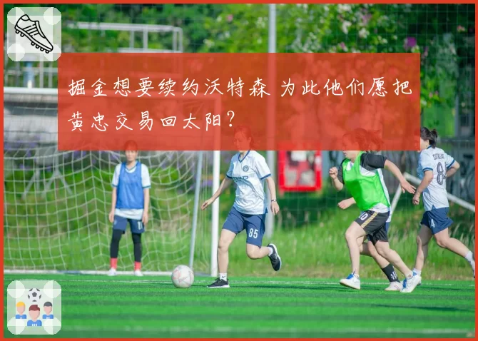 掘金想要续约沃特森 为此他们愿把黄忠交易回太阳?