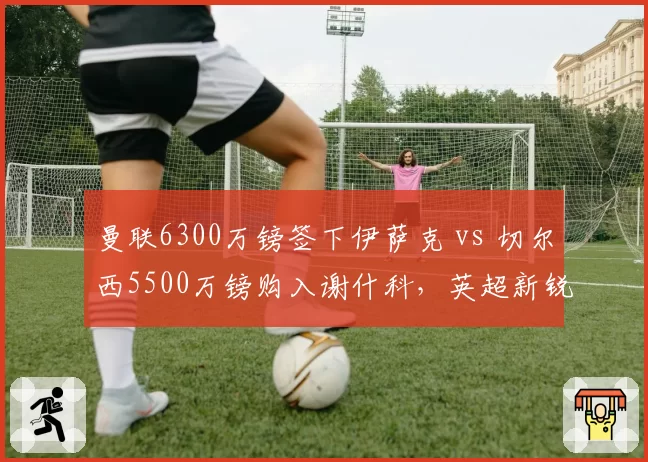 曼联6300万镑签下伊萨克 vs 切尔西5500万镑购入谢什科，英超新锐前锋身价对比暗藏玄机