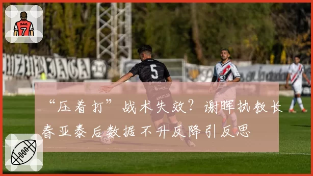 “压着打”战术失效?谢晖执教长春亚泰后数据不升反降引反思