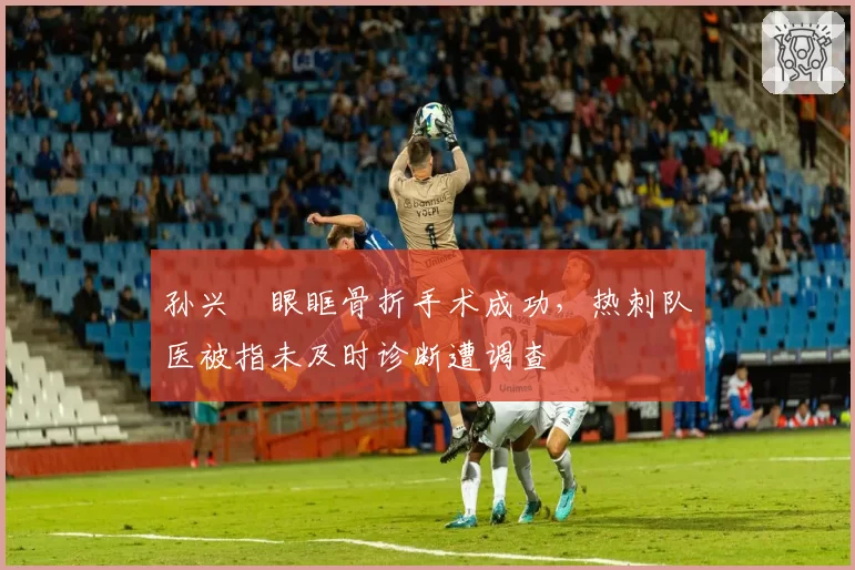 孙兴慜眼眶骨折手术成功，热刺队医被指未及时诊断遭调查