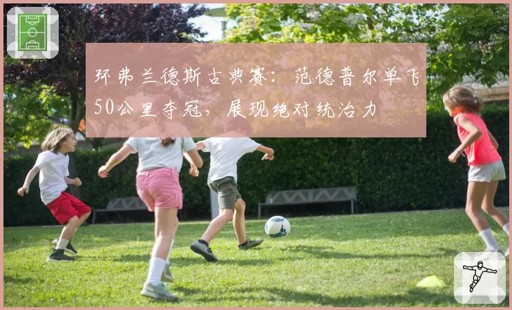 环弗兰德斯古典赛：范德普尔单飞50公里夺冠，展现绝对统治力