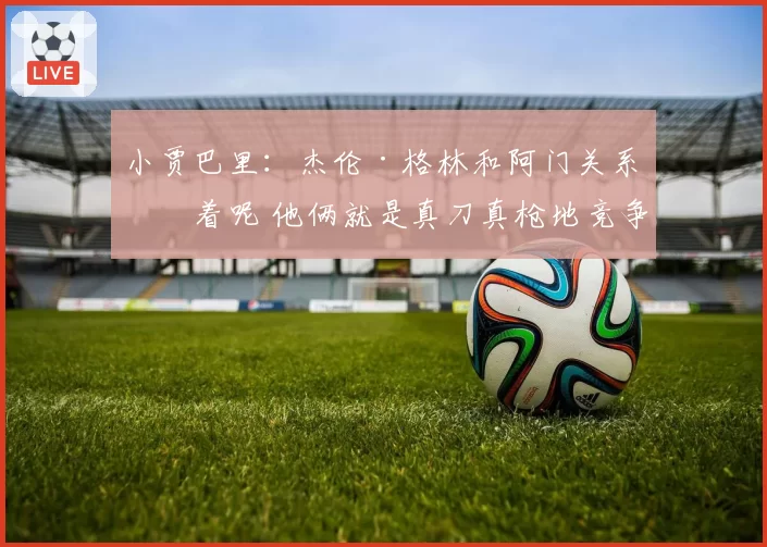 小贾巴里：杰伦·格林和阿门关系好着呢 他俩就是真刀真枪地竞争