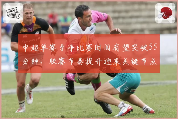 中超单赛季净比赛时间有望突破55分钟，联赛节奏提升迎来关键节点