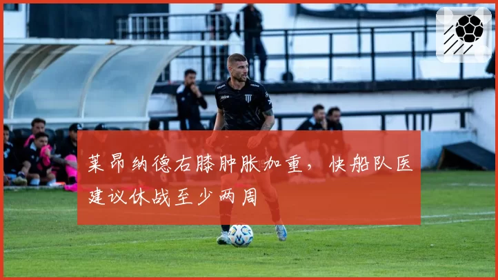 莱昂纳德右膝肿胀加重，快船队医建议休战至少两周