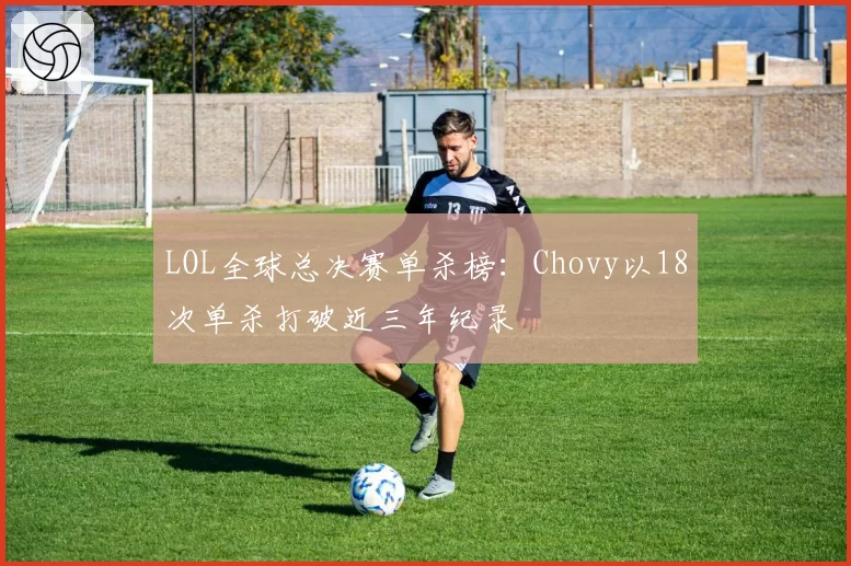 LOL全球总决赛单杀榜：Chovy以18次单杀打破近三年纪录