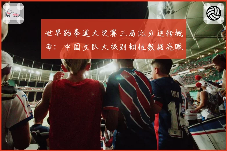 世界跆拳道大奖赛三局比分逆转概率:中国女队大级别韧性数据亮眼