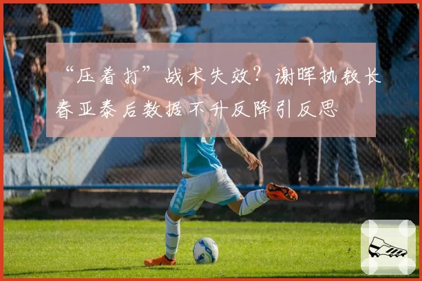 “压着打”战术失效?谢晖执教长春亚泰后数据不升反降引反思