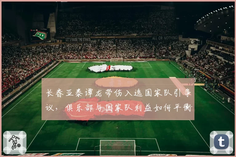 长春亚泰谭龙带伤入选国家队引争议，俱乐部与国家队利益如何平衡？
