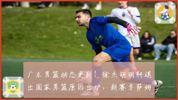 广东男篮动态更新!徐杰胡明轩退出国家男篮原因出炉,新赛季萨姆纳有望回归,朱芳雨最新引援方向敲定