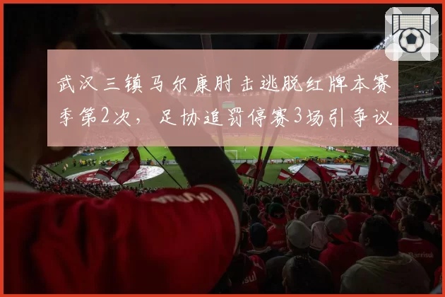 武汉三镇马尔康肘击逃脱红牌本赛季第2次,足协追罚停赛3场引争议