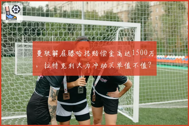 曼联解雇滕哈格赔偿金高达1500万,拉特克利夫为冲动买单值不值?