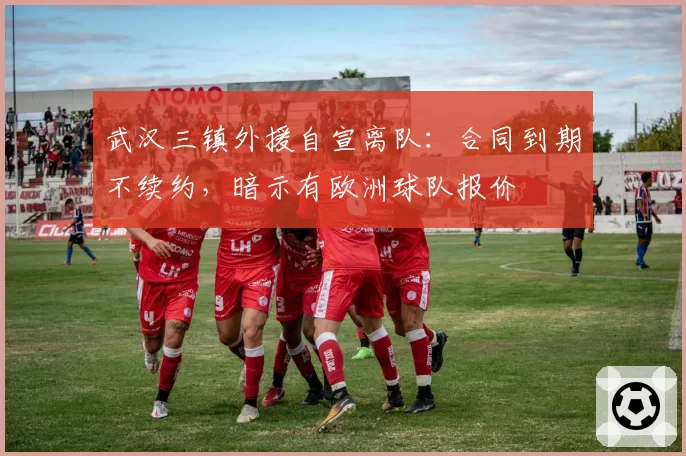 武汉三镇外援自宣离队:合同到期不续约,暗示有欧洲球队报价