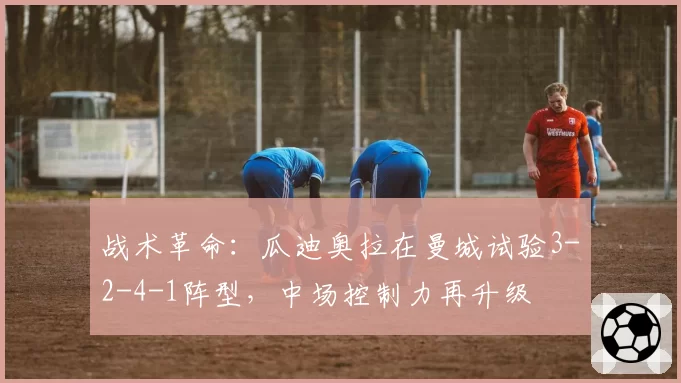 战术革命：瓜迪奥拉在曼城试验3-2-4-1阵型，中场控制力再升级