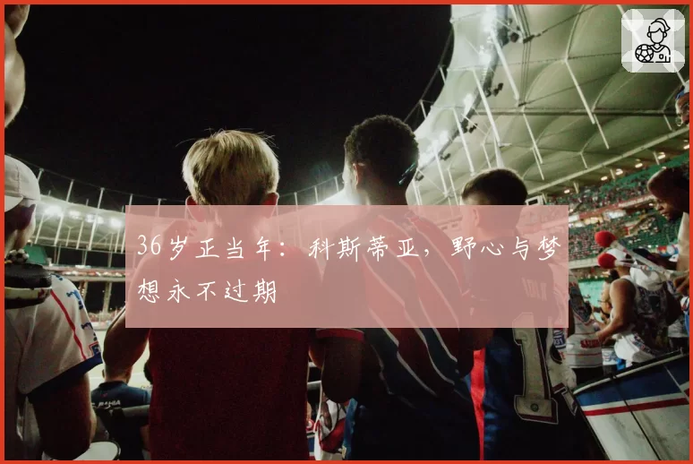 36岁正当年：科斯蒂亚，野心与梦想永不过期