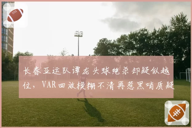长春亚运队谭龙头球绝杀却疑似越位，VAR回放模糊不清再惹黑哨质疑