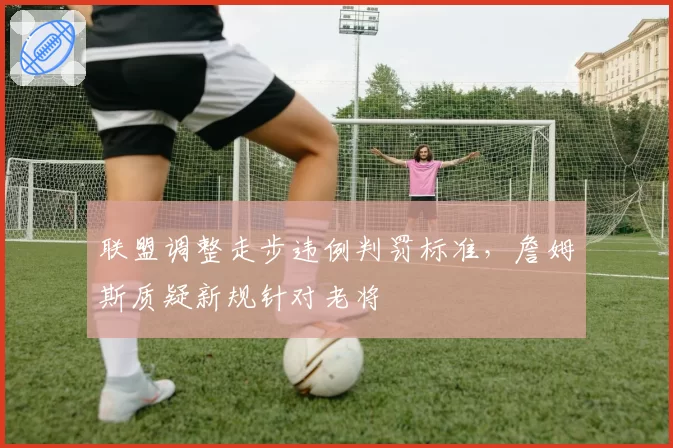联盟调整走步违例判罚标准，詹姆斯质疑新规针对老将
